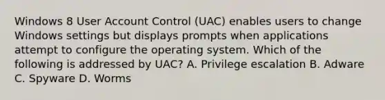 Windows 8 User Account Control (UAC) enables users to change Windows settings but displays prompts when applications attempt to configure the operating system. Which of the following is addressed by UAC? A. Privilege escalation B. Adware C. Spyware D. Worms