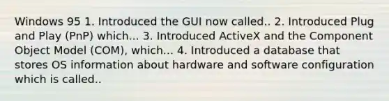 Windows 95 1. Introduced the GUI now called.. 2. Introduced Plug and Play (PnP) which... 3. Introduced ActiveX and the Component Object Model (COM), which... 4. Introduced a database that stores OS information about hardware and software configuration which is called..