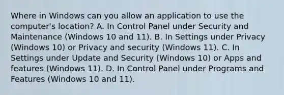 Where in Windows can you allow an application to use the computer's location? A. In Control Panel under Security and Maintenance (Windows 10 and 11). B. In Settings under Privacy (Windows 10) or Privacy and security (Windows 11). C. In Settings under Update and Security (Windows 10) or Apps and features (Windows 11). D. In Control Panel under Programs and Features (Windows 10 and 11).