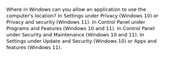 Where in Windows can you allow an application to use the computer's location? In Settings under Privacy (Windows 10) or Privacy and security (Windows 11). In Control Panel under Programs and Features (Windows 10 and 11). In Control Panel under Security and Maintenance (Windows 10 and 11). In Settings under Update and Security (Windows 10) or Apps and features (Windows 11).