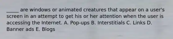 _____ are windows or animated creatures that appear on a user's screen in an attempt to get his or her attention when the user is accessing the Internet. A. Pop-ups B. Interstitials C. Links D. Banner ads E. Blogs