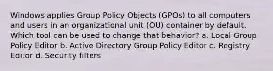 Windows applies Group Policy Objects (GPOs) to all computers and users in an organizational unit (OU) container by default. Which tool can be used to change that behavior? a. Local Group Policy Editor b. Active Directory Group Policy Editor c. Registry Editor d. Security filters