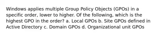 Windows applies multiple Group Policy Objects (GPOs) in a specific order, lower to higher. Of the following, which is the highest GPO in the order? a. Local GPOs b. Site GPOs defined in Active Directory c. Domain GPOs d. Organizational unit GPOs