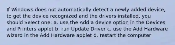 If Windows does not automatically detect a newly added device, to get the device recognized and the drivers installed, you should Select one: a. use the Add a device option in the Devices and Printers applet b. run Update Driver c. use the Add Hardware wizard in the Add Hardware applet d. restart the computer