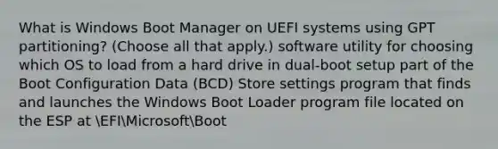 What is Windows Boot Manager on UEFI systems using GPT partitioning? (Choose all that apply.) software utility for choosing which OS to load from a hard drive in dual-boot setup part of the Boot Configuration Data (BCD) Store settings program that finds and launches the Windows Boot Loader program file located on the ESP at EFIMicrosoftBoot