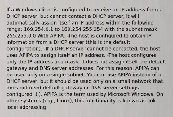 If a Windows client is configured to receive an IP address from a DHCP server, but cannot contact a DHCP server, it will automatically assign itself an IP address within the following range: 169.254.0.1 to 169.254.255.254 with the subnet mask 255.255.0.0 With APIPA: -The host is configured to obtain IP information from a DHCP server (this is the default configuration). -If a DHCP server cannot be contacted, the host uses APIPA to assign itself an IP address. -The host configures only the IP address and mask. It does not assign itself the default gateway and DNS server addresses. For this reason, APIPA can be used only on a single subnet. You can use APIPA instead of a DHCP server, but it should be used only on a small network that does not need default gateway or DNS server settings configured. (i). APIPA is the term used by Microsoft Windows. On other systems (e.g., Linux), this functionality is known as link-local addressing.