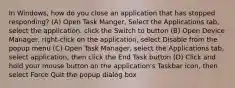 In Windows, how do you close an application that has stopped responding? (A) Open Task Manger, Select the Applications tab, select the application, click the Switch to button (B) Open Device Manager, right-click on the application, select Disable from the popup menu (C) Open Task Manager, select the Applications tab, select application, then click the End Task button (D) Click and hold your mouse button on the application's Taskbar icon, then select Force Quit the popup dialog box