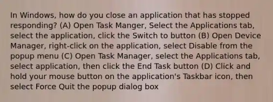 In Windows, how do you close an application that has stopped responding? (A) Open Task Manger, Select the Applications tab, select the application, click the Switch to button (B) Open Device Manager, right-click on the application, select Disable from the popup menu (C) Open Task Manager, select the Applications tab, select application, then click the End Task button (D) Click and hold your mouse button on the application's Taskbar icon, then select Force Quit the popup dialog box