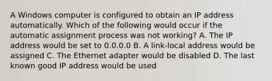 A Windows computer is configured to obtain an IP address automatically. Which of the following would occur if the automatic assignment process was not working? A. The IP address would be set to 0.0.0.0 B. A link-local address would be assigned C. The Ethernet adapter would be disabled D. The last known good IP address would be used