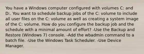 You have a Windows computer configured with volumes C: and D:. You want to schedule backup jobs of the C: volume to include all user files on the C: volume as well as creating a system image of the C: volume. How do you configure the backup job and the schedule with a minimal amount of effort? -Use the Backup and Restore (Windows 7) console. -Add the wbadmin command to a batch file. -Use the Windows Task Scheduler. -Use Device Manager.