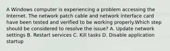 A Windows computer is experiencing a problem accessing the Internet. The network patch cable and network interface card have been tested and verified to be working properly.Which step should be considered to resolve the issue? A. Update network settings B. Restart services C. Kill tasks D. Disable application startup