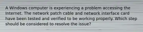 A Windows computer is experiencing a problem accessing the Internet. The network patch cable and network interface card have been tested and verified to be working properly. Which step should be considered to resolve the issue?