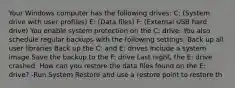 Your Windows computer has the following drives: C: (System drive with user profiles) E: (Data files) F: (External USB hard drive) You enable system protection on the C: drive. You also schedule regular backups with the following settings: Back up all user libraries Back up the C: and E: drives Include a system image Save the backup to the F: drive Last night, the E: drive crashed. How can you restore the data files found on the E: drive? -Run System Restore and use a restore point to restore th