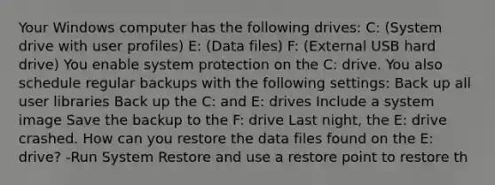 Your Windows computer has the following drives: C: (System drive with user profiles) E: (Data files) F: (External USB hard drive) You enable system protection on the C: drive. You also schedule regular backups with the following settings: Back up all user libraries Back up the C: and E: drives Include a system image Save the backup to the F: drive Last night, the E: drive crashed. How can you restore the data files found on the E: drive? -Run System Restore and use a restore point to restore th