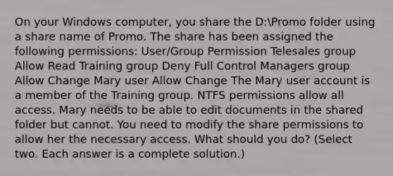 On your Windows computer, you share the D:Promo folder using a share name of Promo. The share has been assigned the following permissions: User/Group Permission Telesales group Allow Read Training group Deny Full Control Managers group Allow Change Mary user Allow Change The Mary user account is a member of the Training group. NTFS permissions allow all access. Mary needs to be able to edit documents in the shared folder but cannot. You need to modify the share permissions to allow her the necessary access. What should you do? (Select two. Each answer is a complete solution.)