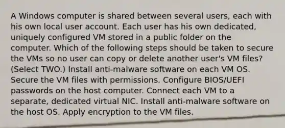 A Windows computer is shared between several users, each with his own local user account. Each user has his own dedicated, uniquely configured VM stored in a public folder on the computer. Which of the following steps should be taken to secure the VMs so no user can copy or delete another user's VM files? (Select TWO.) Install anti-malware software on each VM OS. Secure the VM files with permissions. Configure BIOS/UEFI passwords on the host computer. Connect each VM to a separate, dedicated virtual NIC. Install anti-malware software on the host OS. Apply encryption to the VM files.