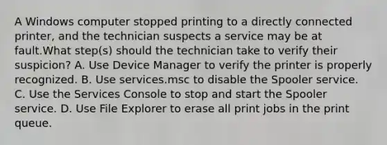 A Windows computer stopped printing to a directly connected printer, and the technician suspects a service may be at fault.What step(s) should the technician take to verify their suspicion? A. Use Device Manager to verify the printer is properly recognized. B. Use services.msc to disable the Spooler service. C. Use the Services Console to stop and start the Spooler service. D. Use File Explorer to erase all print jobs in the print queue.