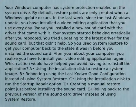 Your Windows computer has system protection enabled on the system drive. By default, restore points are only created when a Windows update occurs. In the last week, since the last Windows update, you have installed a video editing application that you use every day. Today you installed a new sound card with the driver that came with it. Your system started behaving erratically after you rebooted. You tried updating to the latest driver for the sound card, but that didn't help. So you used System Restore to get your computer back to the state it was in before you installed the sound card. After you reboot your computer, you realize you have to install your video editing application again. Which action would have helped you avoid having to reinstall the application? A• Using the installation disk to restore a system image. B• Rebooting using the Last Known Good Configuration instead of using System Restore. C• Using the installation disk to run the Startup Repair option. D• Creating a manual restore point just before installing the sound card. E• Rolling back to the previous version of the sound card driver instead of using System Restore.