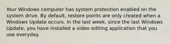 Your Windows computer has system protection enabled on the system drive. By default, restore points are only created when a Windows Update occurs. In the last week, since the last Windows Update, you have installed a video editing application that you use everyday.