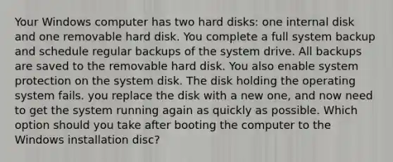 Your Windows computer has two hard disks: one internal disk and one removable hard disk. You complete a full system backup and schedule regular backups of the system drive. All backups are saved to the removable hard disk. You also enable system protection on the system disk. The disk holding the operating system fails. you replace the disk with a new one, and now need to get the system running again as quickly as possible. Which option should you take after booting the computer to the Windows installation disc?