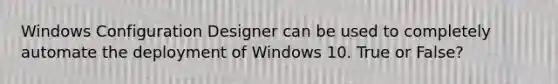 Windows Configuration Designer can be used to completely automate the deployment of Windows 10. True or False?