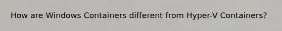 How are Windows Containers different from Hyper-V Containers?