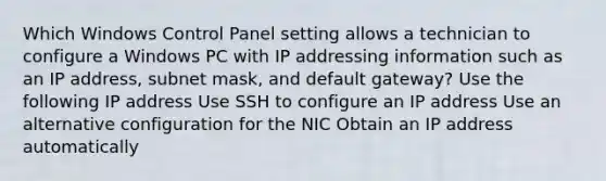 Which Windows Control Panel setting allows a technician to configure a Windows PC with IP addressing information such as an IP address, subnet mask, and default gateway? Use the following IP address Use SSH to configure an IP address Use an alternative configuration for the NIC Obtain an IP address automatically