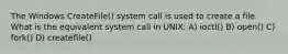 The Windows CreateFile() system call is used to create a file. What is the equivalent system call in UNIX: A) ioctl() B) open() C) fork() D) createfile()