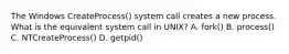 The Windows CreateProcess() system call creates a new process. What is the equivalent system call in UNIX? A. fork() B. process() C. NTCreateProcess() D. getpid()