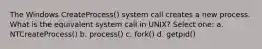 The Windows CreateProcess() system call creates a new process. What is the equivalent system call in UNIX? Select one: a. NTCreateProcess() b. process() c. fork() d. getpid()