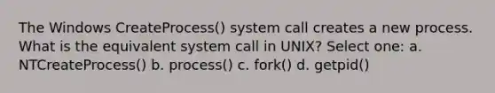 The Windows CreateProcess() system call creates a new process. What is the equivalent system call in UNIX? Select one: a. NTCreateProcess() b. process() c. fork() d. getpid()