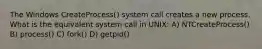 The Windows CreateProcess() system call creates a new process. What is the equivalent system call in UNIX: A) NTCreateProcess() B) process() C) fork() D) getpid()