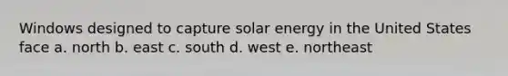 Windows designed to capture solar energy in the United States face a. north b. east c. south d. west e. northeast