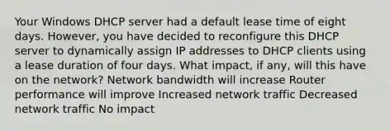 Your Windows DHCP server had a default lease time of eight days. However, you have decided to reconfigure this DHCP server to dynamically assign IP addresses to DHCP clients using a lease duration of four days. What impact, if any, will this have on the network? Network bandwidth will increase Router performance will improve Increased network traffic Decreased network traffic No impact