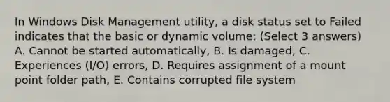 In Windows Disk Management utility, a disk status set to Failed indicates that the basic or dynamic volume: (Select 3 answers) A. Cannot be started automatically, B. Is damaged, C. Experiences (I/O) errors, D. Requires assignment of a mount point folder path, E. Contains corrupted file system