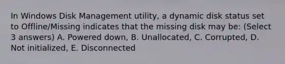 In Windows Disk Management utility, a dynamic disk status set to Offline/Missing indicates that the missing disk may be: (Select 3 answers) A. Powered down, B. Unallocated, C. Corrupted, D. Not initialized, E. Disconnected