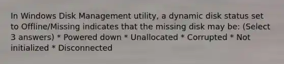 In Windows Disk Management utility, a dynamic disk status set to Offline/Missing indicates that the missing disk may be: (Select 3 answers) * Powered down * Unallocated * Corrupted * Not initialized * Disconnected