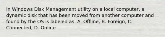 In Windows Disk Management utility on a local computer, a dynamic disk that has been moved from another computer and found by the OS is labeled as: A. Offline, B. Foreign, C. Connected, D. Online