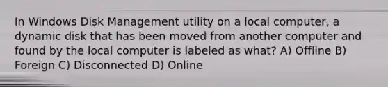 In Windows Disk Management utility on a local computer, a dynamic disk that has been moved from another computer and found by the local computer is labeled as what? A) Offline B) Foreign C) Disconnected D) Online