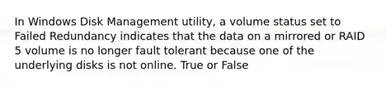 In Windows Disk Management utility, a volume status set to Failed Redundancy indicates that the data on a mirrored or RAID 5 volume is no longer fault tolerant because one of the underlying disks is not online. True or False