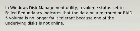 In Windows Disk Management utility, a volume status set to Failed Redundancy indicates that the data on a mirrored or RAID 5 volume is no longer fault tolerant because one of the underlying disks is not online.