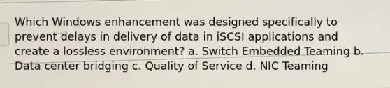 Which Windows enhancement was designed specifically to prevent delays in delivery of data in iSCSI applications and create a lossless environment? a. Switch Embedded Teaming b. Data center bridging c. Quality of Service d. NIC Teaming