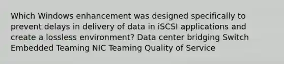 Which Windows enhancement was designed specifically to prevent delays in delivery of data in iSCSI applications and create a lossless environment? Data center bridging Switch Embedded Teaming NIC Teaming Quality of Service