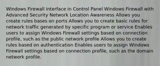 Windows Firewall interface in Control Panel Windows Firewall with Advanced Security Network Location Awareness Allows you create rules bases on ports Allows you to create basic rules for network traffic generated by specific program or service Enables users to assign Windows Firewall settings based on connection profile, such as the public network profile Allows you to create rules based on authentication Enables users to assign Windows Firewall settings based on connection profile, such as the domain network profile.