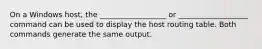 On a Windows host, the __________________ or ___________________ command can be used to display the host routing table. Both commands generate the same output.