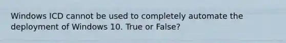 Windows ICD cannot be used to completely automate the deployment of Windows 10. True or False?