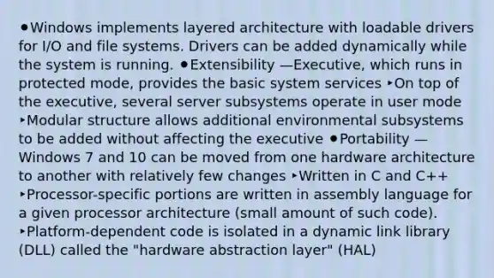 ⚫Windows implements layered architecture with loadable drivers for I/O and file systems. Drivers can be added dynamically while the system is running. ⚫Extensibility —Executive, which runs in protected mode, provides the basic system services ‣On top of the executive, several server subsystems operate in user mode ‣Modular structure allows additional environmental subsystems to be added without affecting the executive ⚫Portability — Windows 7 and 10 can be moved from one hardware architecture to another with relatively few changes ‣Written in C and C++ ‣Processor-specific portions are written in assembly language for a given processor architecture (small amount of such code). ‣Platform-dependent code is isolated in a dynamic link library (DLL) called the "hardware abstraction layer" (HAL)