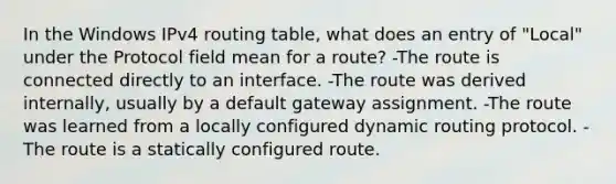 In the Windows IPv4 routing table, what does an entry of "Local" under the Protocol field mean for a route? -The route is connected directly to an interface. -The route was derived internally, usually by a default gateway assignment. -The route was learned from a locally configured dynamic routing protocol. -The route is a statically configured route.