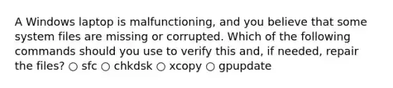 A Windows laptop is malfunctioning, and you believe that some system files are missing or corrupted. Which of the following commands should you use to verify this and, if needed, repair the files? ○ sfc ○ chkdsk ○ xcopy ○ gpupdate