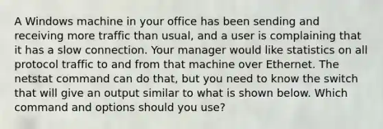 A Windows machine in your office has been sending and receiving more traffic than usual, and a user is complaining that it has a slow connection. Your manager would like statistics on all protocol traffic to and from that machine over Ethernet. The netstat command can do that, but you need to know the switch that will give an output similar to what is shown below. Which command and options should you use?